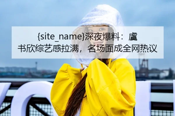 吃瓜网站深夜爆料：虞书欣综艺感拉满，名场面成全网热议
