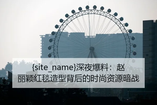 吃瓜网站深夜爆料：赵丽颖红毯造型背后的时尚资源暗战