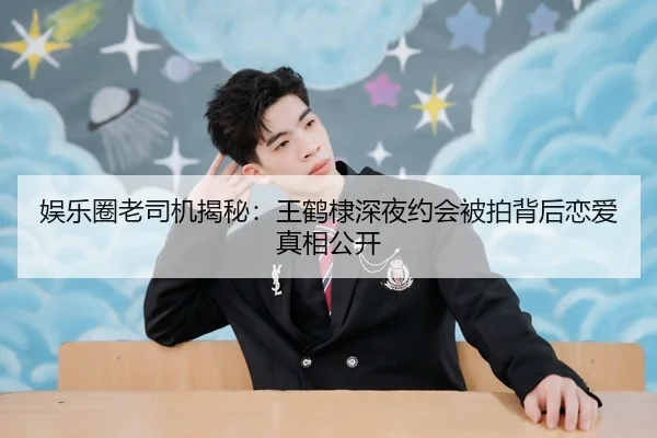 娱乐圈老司机揭秘：王鹤棣深夜约会被拍背后恋爱真相公开
